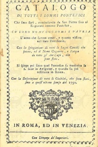 ANONIMO - Catalogo di tutti i sommi pontefici. Che sono stati cominciando da San Pietro fino al regnante sommo pontefice Cò loro nomi cognomi e patria L’anno che furono creati e quanto vissero nel loro pontificato Con la spiegazione di tutti li Sacri Concili che fecero ed il nome cognome e patria di tutti gl’ Antipapi che sono stati. Si spiega poi sotto qual Pontefice fu trasferita la S. Sede in Avignone e quando fu poi restituita in Roma. Con la descrizione di tutti li Giubilei che sono stati fino a quest’ultimo scorso del 1750