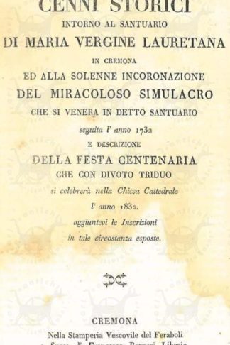 ANONIMO - Cenni storici intorno al Santuario di Maria Vergine lauretana in Cremona ed alla solenne incoronazione del miracoloso simulacro che si venera in detto santuario. Seguita per l'anno 1783 e Descrizione della Festa Centenaria che con divoto triduo si celebrerà nella Chiesa Cattedrale l'anno 1832 Aggiuntevi le Inscrizioni in tale circostanza esposte frontespizio