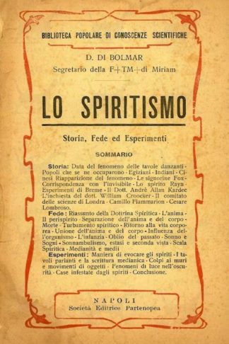 DI BOLMAR DOMENICO - Lo spiritismo. Storia Fede ed Esperimenti Sommario STORIA Data del fenomeno delle tavole danzanti Popoli che se ne occuparono Egiziani Indiani Cinesi Riapparizione del fenomeno Le signorine Fox Corrispondenza con l'invisibile Lo spirito Rayn Esperimenti di Breme Il dott. André Allan Kardec L’inchiesta del dott. William Crookes Il Comitato delle Scienze di Londra Rapporto Camillo Flammarion Cesare Lombroso FEDE Riassunto della Dottrina Spiritica L'anima Il perispirito Separazione dell'anima e del corpo Morte Turbamento spiritico Ritorno alla vita corporea Unione dell’anima e del corpo dell'organismo L'infanzia Oblio del passato Sonno e sogni Sonnambulismo Estasi e seconda vista Scala spiritica Medii ( Medium ) e medianità ESPERIMENTI Maniera di evocare gli spiriti I tavoli parlanti e la scrittura medianica Fenomenologia spiritica Colpi ai muri e movimenti di oggetti Fenomeni di luce nell'oscurità Case infestate dagli spiriti Conclusione