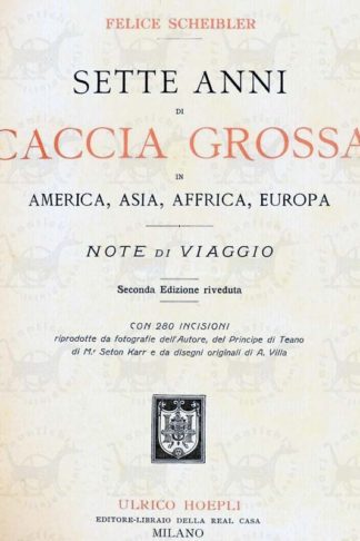 SCHEIBLER FELICE - Sette anni di caccia grossa. In America Asia Africa Europa Note di viaggio Con 280 incisioni riprodotte da fotografie dell'autore del Principe di Teano di Mr. Seton Karr e da disegni originali di A. Villa Frontespizio