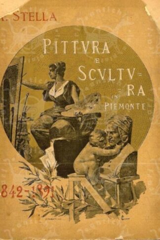 STELLA A. - Pittura e scultura in Piemonte 1842 – 1891. Catalogo cronografico illustrato della esposizione retrospettiva 1892