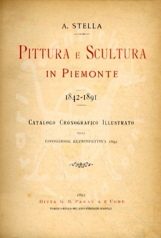 STELLA A. - Pittura e scultura in Piemonte 1842 – 1891. Catalogo cronografico illustrato della esposizione retrospettiva 1892